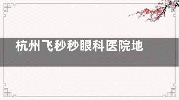 杭州飞秒秒眼科医院地址在哪？怎么预约？医院地址|乘车路线|预约电话|诊疗口碑大公开